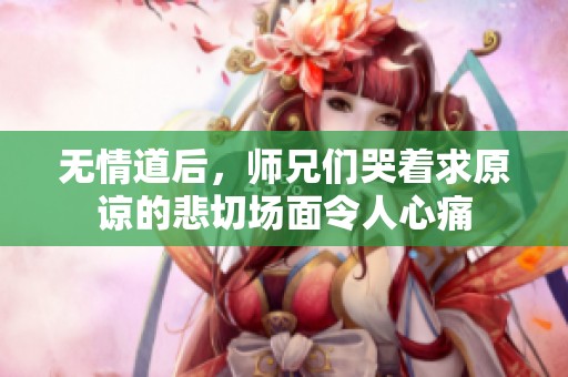 无情道后，师兄们哭着求原谅的悲切场面令人心痛