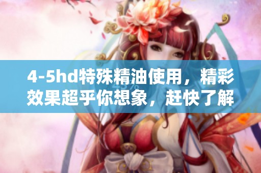4-5hd特殊精油使用，精彩效果超乎你想象，赶快了解一下吧！