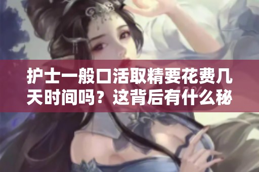 护士一般口活取精要花费几天时间吗？这背后有什么秘密呢
