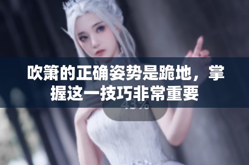 吹箫的正确姿势是跪地，掌握这一技巧非常重要
