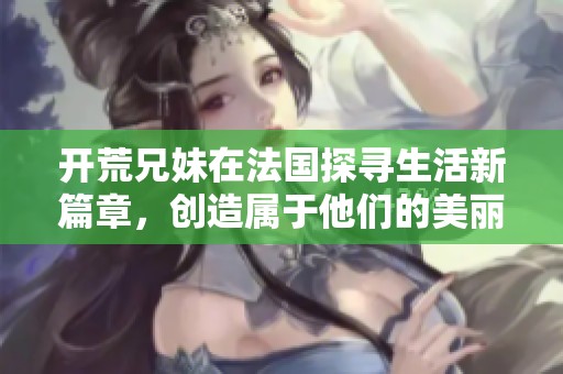 开荒兄妹在法国探寻生活新篇章，创造属于他们的美丽未来