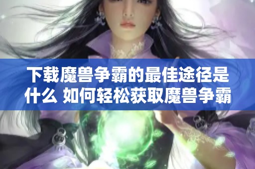 下载魔兽争霸的最佳途径是什么 如何轻松获取魔兽争霸游戏