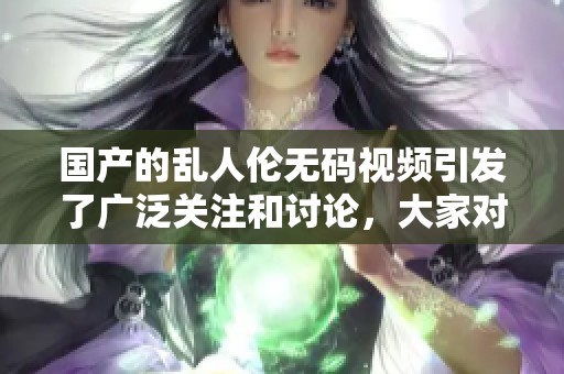国产的乱人伦**视频引发了广泛关注和讨论，大家对此事意见不一。