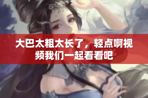 大巴太粗太长了，轻点啊视频我们一起看看吧