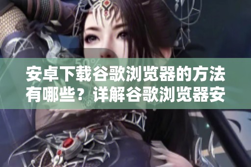 安卓下载谷歌浏览器的方法有哪些？详解谷歌浏览器安卓下载的步骤与技巧
