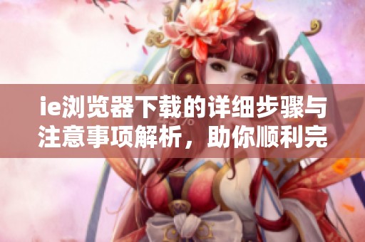 ie浏览器下载的详细步骤与注意事项解析，助你顺利完成下载任务