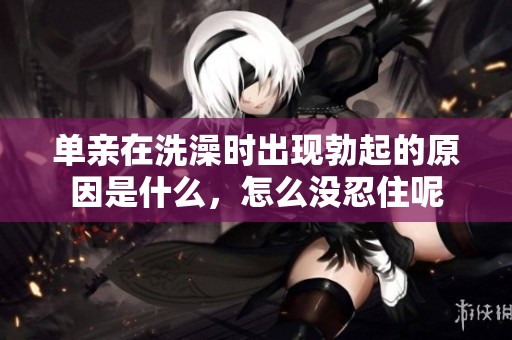 单亲在洗澡时出现勃起的原因是什么，怎么没忍住呢