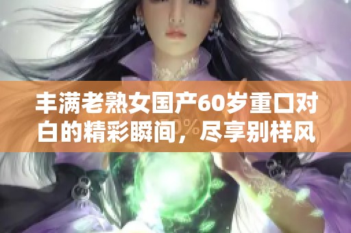 丰满老熟女国产60岁重口对白的精彩瞬间，尽享别样风情与魅力