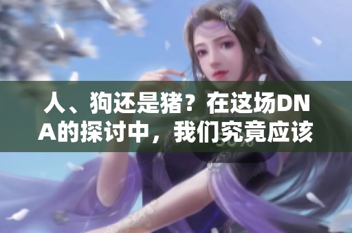 人、狗还是猪？在这场DNA的探讨中，我们究竟应该如何选择？