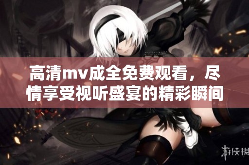 高清mv成全免费观看，尽情享受视听盛宴的精彩瞬间