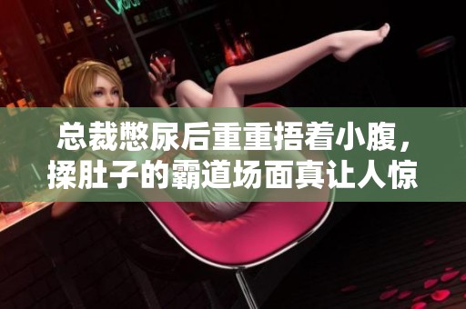 总裁憋尿后重重捂着小腹，揉肚子的霸道场面真让人惊讶