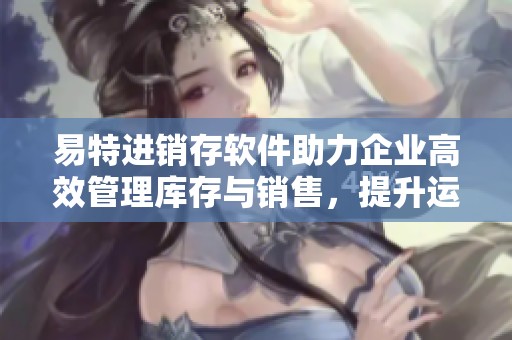 易特进销存软件助力企业高效管理库存与销售，提升运营效率的最佳选择