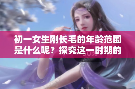 初一女生刚长毛的年龄范围是什么呢？探究这一时期的生理变化