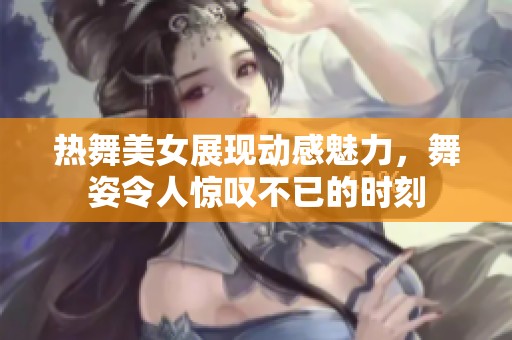 热舞美女展现动感魅力，舞姿令人惊叹不已的时刻