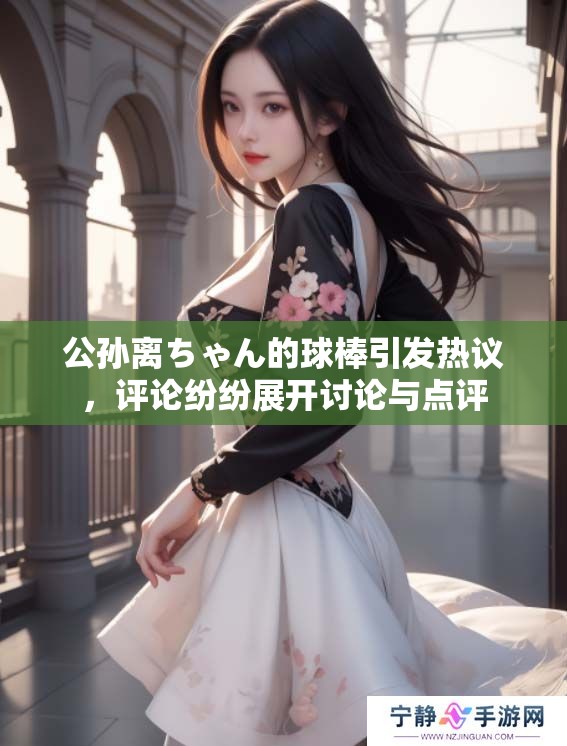 公孙离ちゃん的球棒引发热议，评论纷纷展开讨论与点评