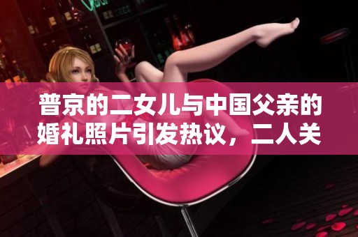 普京的二女儿与中国父亲的婚礼照片引发热议，二人关系引人关注