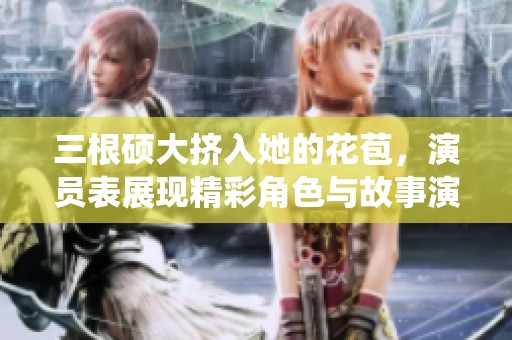 三根硕大挤入她的花苞，演员表展现精彩角色与故事演绎