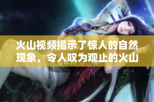火山视频揭示了惊人的自然现象，令人叹为观止的火山力量展现无遗