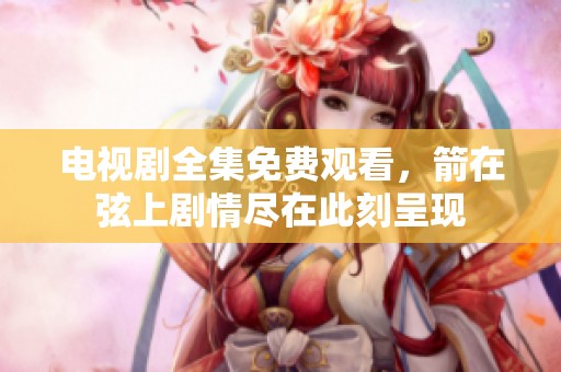 电视剧全集免费观看，箭在弦上剧情尽在此刻呈现