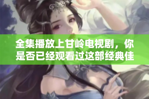 全集播放上甘岭电视剧，你是否已经观看过这部经典佳作呢