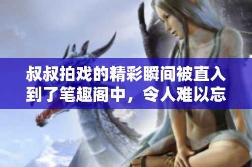叔叔拍戏的精彩瞬间被直入到了笔趣阁中，令人难以忘怀的瞬间。