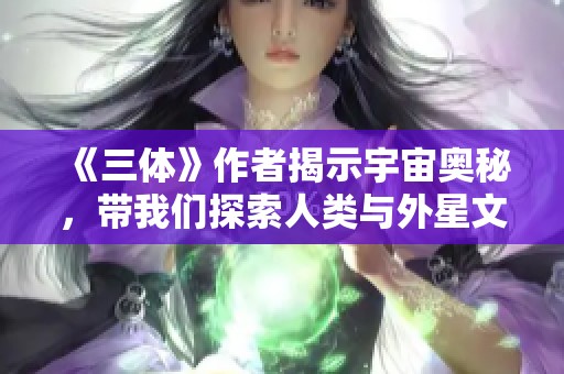 《三体》作者揭示宇宙奥秘，带我们探索人类与外星文明的关系
