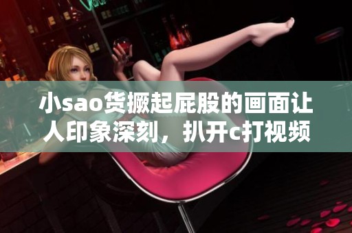 小sao货撅起屁股的画面让人印象深刻，扒开c打视频也让人难以忘怀