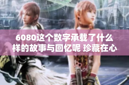 6080这个数字承载了什么样的故事与回忆呢 珍藏在心底的6080令人怀念