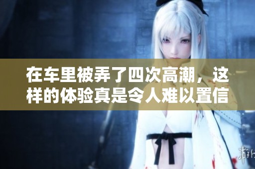 在车里被弄了四次高潮，这样的体验真是令人难以置信