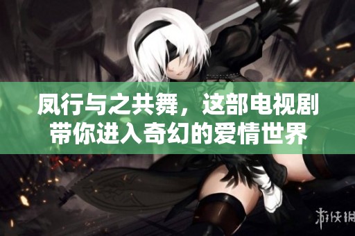 凤行与之共舞，这部电视剧带你进入奇幻的爱情世界