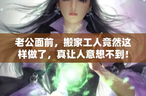 老公面前，搬家工人竟然这样做了，真让人意想不到！