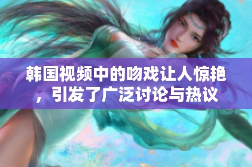 韩国视频中的吻戏让人惊艳，引发了广泛讨论与热议
