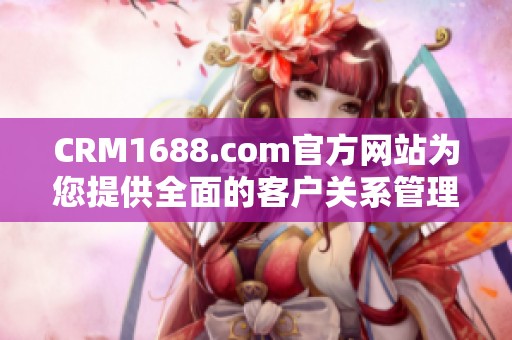 CRM1688.com官方网站为您提供全面的客户关系管理解决方案与服务