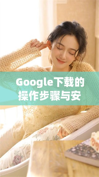 Google下载的操作步骤与安全注意事项请务必了解清楚