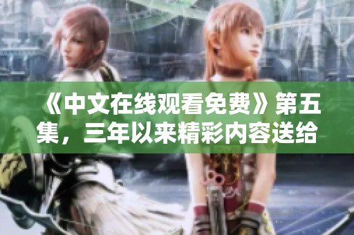 《中文在线观看免费》第五集，三年以来精彩内容送给你，快来体验吧！