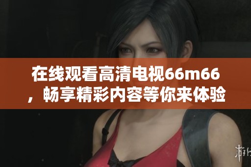 在线观看高清电视66m66，畅享精彩内容等你来体验