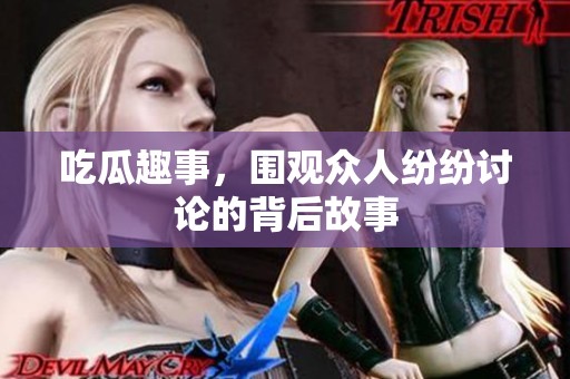 吃瓜趣事，围观众人纷纷讨论的背后故事