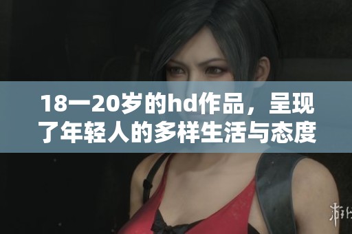18一20岁的hd作品，呈现了年轻人的多样生活与态度