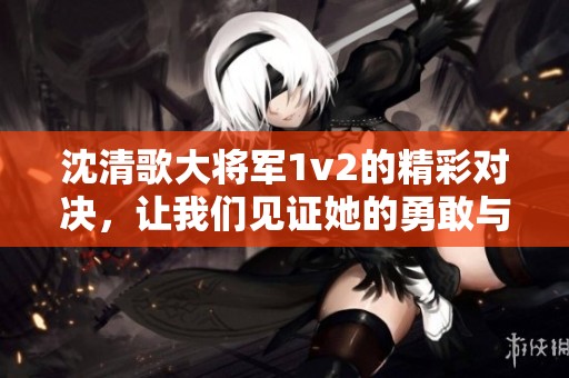 沈清歌大将军1v2的精彩对决，让我们见证她的勇敢与智慧