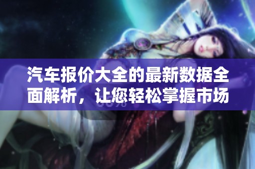汽车报价大全的最新数据全面解析，让您轻松掌握市场行情与优惠信息。