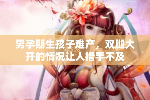 男孕期生孩子难产，双腿大开的情况让人措手不及