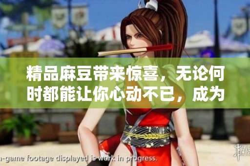 精品麻豆带来惊喜，无论何时都能让你心动不已，成为你的必备选择