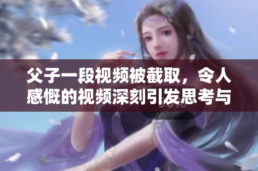 父子一段视频被截取，令人感慨的视频深刻引发思考与讨论