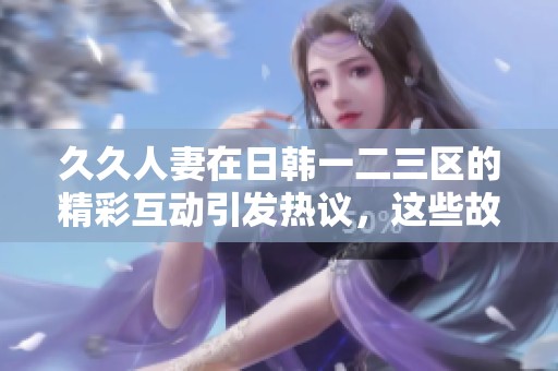 **人妻在日韩一二三区的精彩互动引发热议，这些故事吸引了大量关注