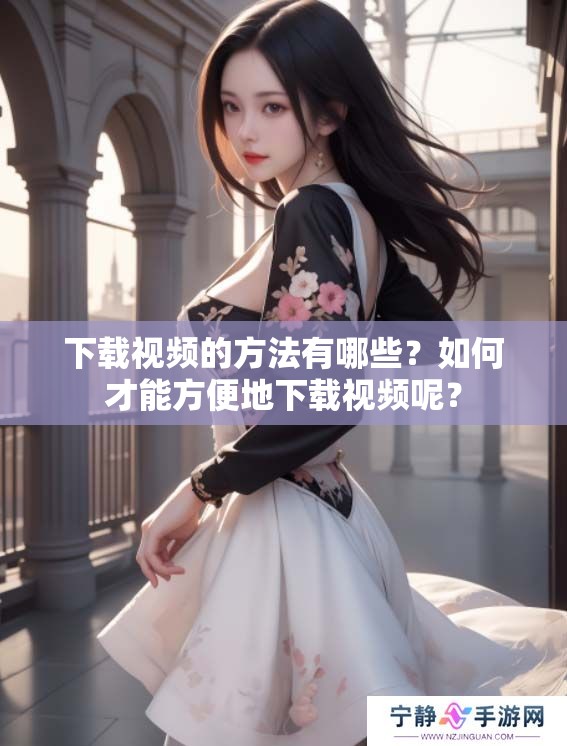 下载视频的方法有哪些？如何才能方便地下载视频呢？