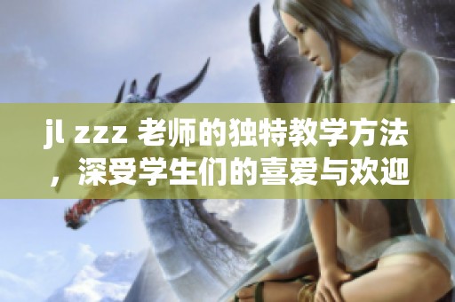 jl zzz 老师的独特教学方法，深受学生们的喜爱与欢迎。