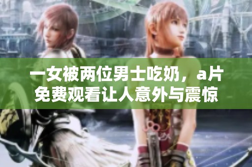 一女被两位男士吃奶，**免费观看让人意外与震惊