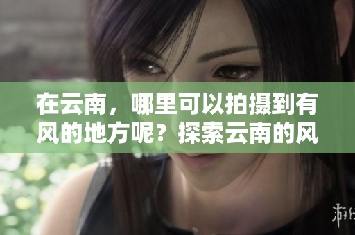 在云南，哪里可以拍摄到有风的地方呢？探索云南的风景拍摄最佳地点！