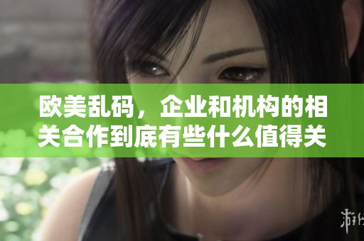 欧美乱码，企业和机构的相关合作到底有些什么值得关注的内容呢