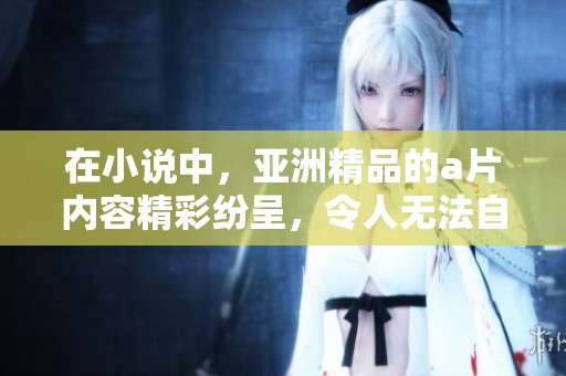 在小说中，亚洲精品的**内容精彩纷呈，令人无法自拔，带来无尽的幻想与惊喜。